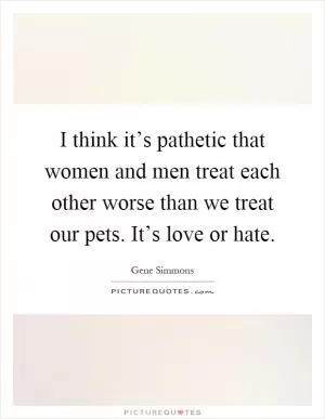 I think it’s pathetic that women and men treat each other worse than we treat our pets. It’s love or hate Picture Quote #1