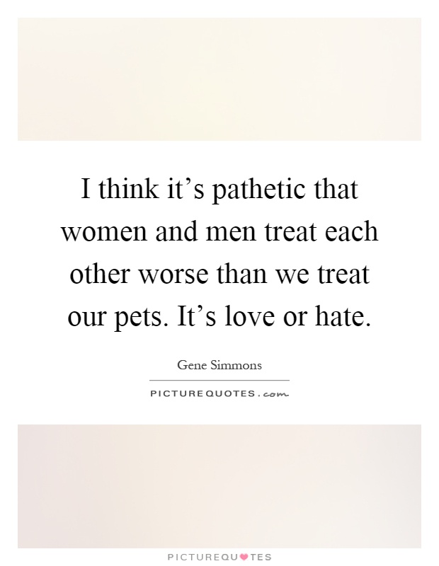 I think it's pathetic that women and men treat each other worse than we treat our pets. It's love or hate Picture Quote #1