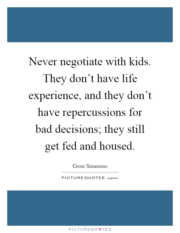 Never negotiate with kids. They don't have life experience, and they don't have repercussions for bad decisions; they still get fed and housed Picture Quote #1