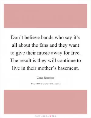 Don’t believe bands who say it’s all about the fans and they want to give their music away for free. The result is they will continue to live in their mother’s basement Picture Quote #1