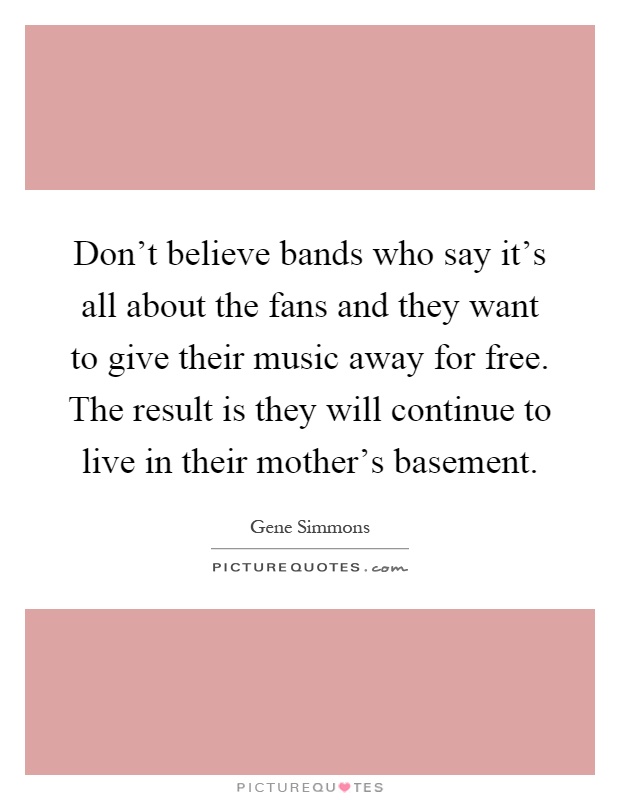 Don't believe bands who say it's all about the fans and they want to give their music away for free. The result is they will continue to live in their mother's basement Picture Quote #1