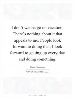 I don’t wanna go on vacation. There’s nothing about it that appeals to me. People look forward to doing that; I look forward to getting up every day and doing something Picture Quote #1