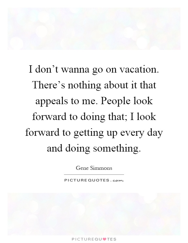 I don't wanna go on vacation. There's nothing about it that appeals to me. People look forward to doing that; I look forward to getting up every day and doing something Picture Quote #1