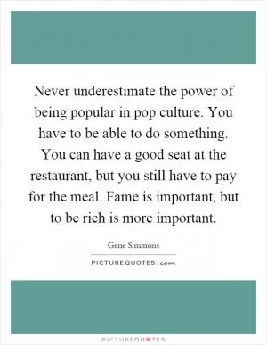 Never underestimate the power of being popular in pop culture. You have to be able to do something. You can have a good seat at the restaurant, but you still have to pay for the meal. Fame is important, but to be rich is more important Picture Quote #1