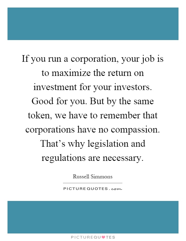 If you run a corporation, your job is to maximize the return on investment for your investors. Good for you. But by the same token, we have to remember that corporations have no compassion. That's why legislation and regulations are necessary Picture Quote #1