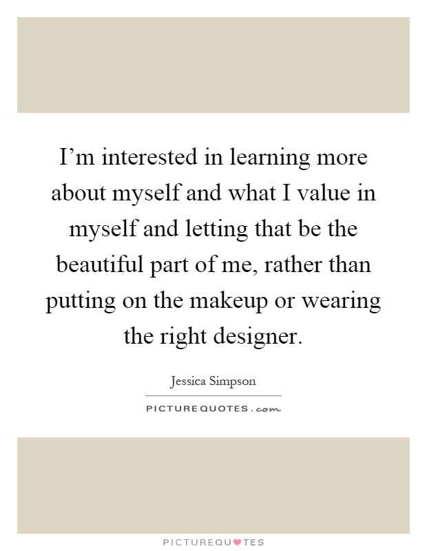 I'm interested in learning more about myself and what I value in myself and letting that be the beautiful part of me, rather than putting on the makeup or wearing the right designer Picture Quote #1