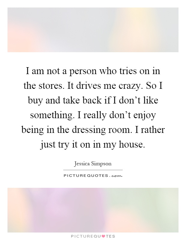 I am not a person who tries on in the stores. It drives me crazy. So I buy and take back if I don't like something. I really don't enjoy being in the dressing room. I rather just try it on in my house Picture Quote #1