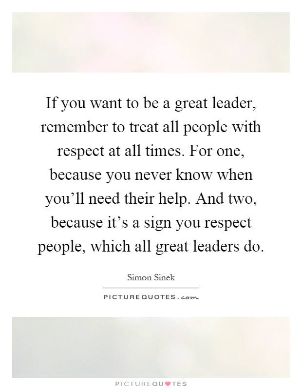 If you want to be a great leader, remember to treat all people with respect at all times. For one, because you never know when you'll need their help. And two, because it's a sign you respect people, which all great leaders do Picture Quote #1