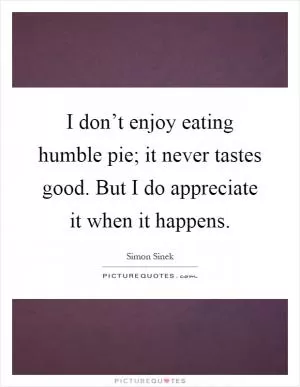 I don’t enjoy eating humble pie; it never tastes good. But I do appreciate it when it happens Picture Quote #1