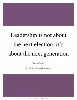 Leadership is not about the next election, it’s about the next generation Picture Quote #1