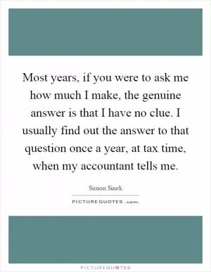 Most years, if you were to ask me how much I make, the genuine answer is that I have no clue. I usually find out the answer to that question once a year, at tax time, when my accountant tells me Picture Quote #1