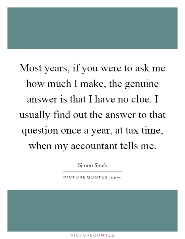 Most years, if you were to ask me how much I make, the genuine answer is that I have no clue. I usually find out the answer to that question once a year, at tax time, when my accountant tells me Picture Quote #1