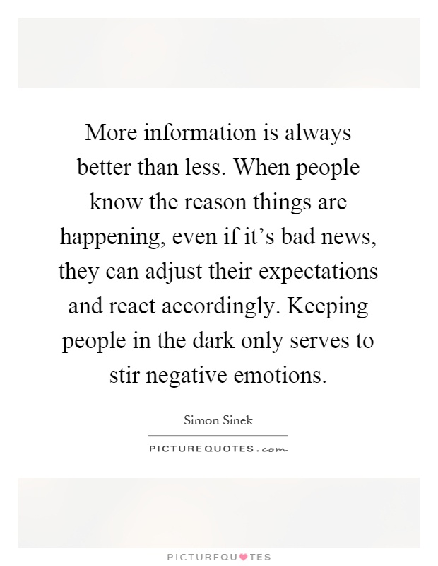 More information is always better than less. When people know the reason things are happening, even if it's bad news, they can adjust their expectations and react accordingly. Keeping people in the dark only serves to stir negative emotions Picture Quote #1
