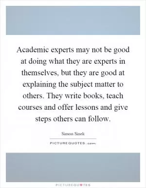 Academic experts may not be good at doing what they are experts in themselves, but they are good at explaining the subject matter to others. They write books, teach courses and offer lessons and give steps others can follow Picture Quote #1