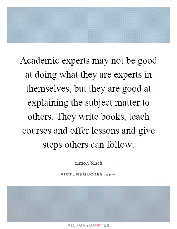 Academic experts may not be good at doing what they are experts in themselves, but they are good at explaining the subject matter to others. They write books, teach courses and offer lessons and give steps others can follow Picture Quote #1