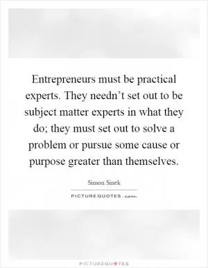 Entrepreneurs must be practical experts. They needn’t set out to be subject matter experts in what they do; they must set out to solve a problem or pursue some cause or purpose greater than themselves Picture Quote #1