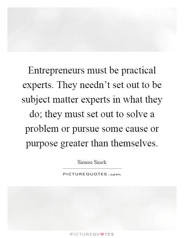 Entrepreneurs must be practical experts. They needn't set out to be subject matter experts in what they do; they must set out to solve a problem or pursue some cause or purpose greater than themselves Picture Quote #1