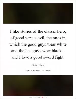 I like stories of the classic hero, of good versus evil, the ones in which the good guys wear white and the bad guys wear black... and I love a good sword fight Picture Quote #1