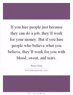 If you hire people just because they can do a job, they’ll work for your money. But if you hire people who believe what you believe, they’ll work for you with blood, sweat, and tears Picture Quote #1