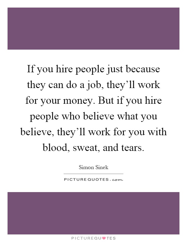 If you hire people just because they can do a job, they'll work for your money. But if you hire people who believe what you believe, they'll work for you with blood, sweat, and tears Picture Quote #1
