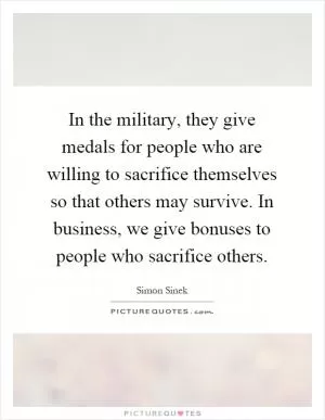 In the military, they give medals for people who are willing to sacrifice themselves so that others may survive. In business, we give bonuses to people who sacrifice others Picture Quote #1