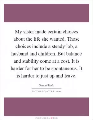 My sister made certain choices about the life she wanted. Those choices include a steady job, a husband and children. But balance and stability come at a cost. It is harder for her to be spontaneous. It is harder to just up and leave Picture Quote #1