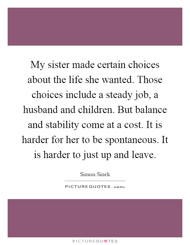 My sister made certain choices about the life she wanted. Those choices include a steady job, a husband and children. But balance and stability come at a cost. It is harder for her to be spontaneous. It is harder to just up and leave Picture Quote #1