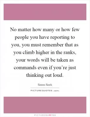No matter how many or how few people you have reporting to you, you must remember that as you climb higher in the ranks, your words will be taken as commands even if you’re just thinking out loud Picture Quote #1