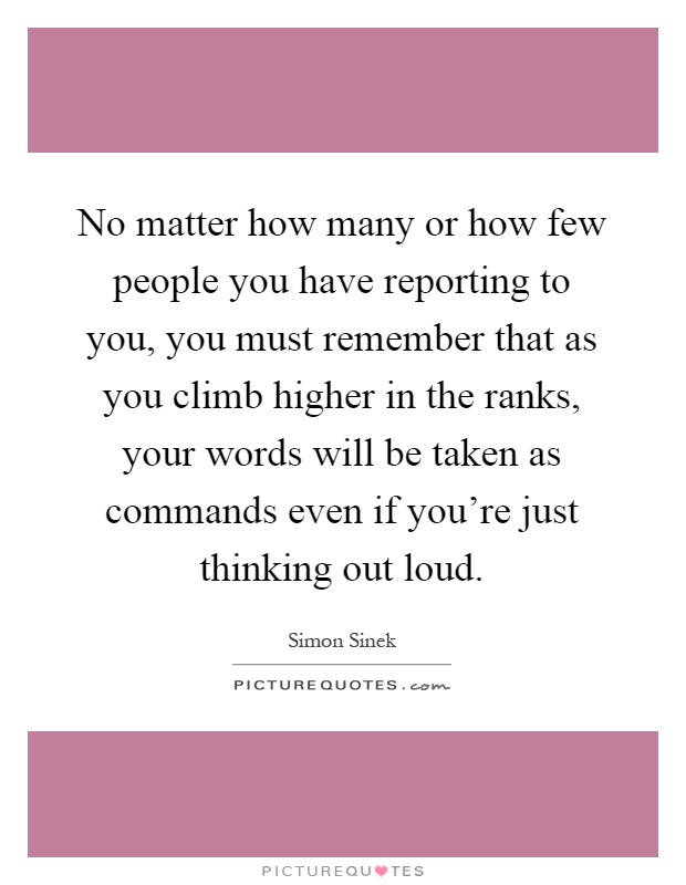 No matter how many or how few people you have reporting to you, you must remember that as you climb higher in the ranks, your words will be taken as commands even if you're just thinking out loud Picture Quote #1