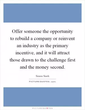 Offer someone the opportunity to rebuild a company or reinvent an industry as the primary incentive, and it will attract those drawn to the challenge first and the money second Picture Quote #1