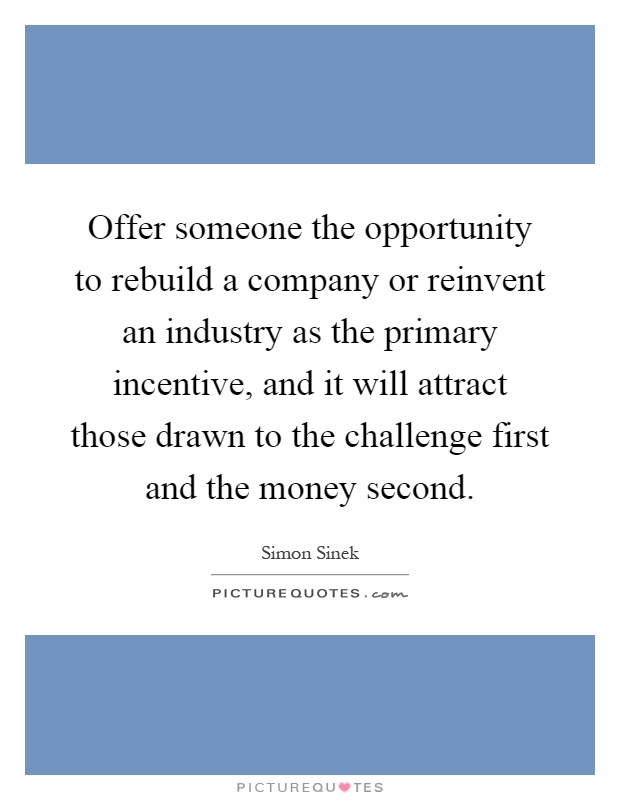 Offer someone the opportunity to rebuild a company or reinvent an industry as the primary incentive, and it will attract those drawn to the challenge first and the money second Picture Quote #1