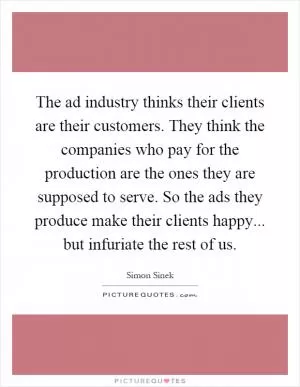 The ad industry thinks their clients are their customers. They think the companies who pay for the production are the ones they are supposed to serve. So the ads they produce make their clients happy... but infuriate the rest of us Picture Quote #1