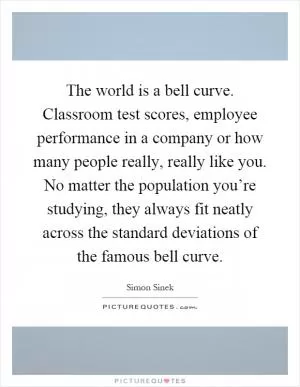 The world is a bell curve. Classroom test scores, employee performance in a company or how many people really, really like you. No matter the population you’re studying, they always fit neatly across the standard deviations of the famous bell curve Picture Quote #1