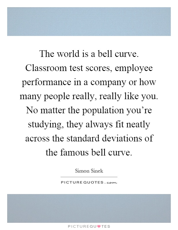 The world is a bell curve. Classroom test scores, employee performance in a company or how many people really, really like you. No matter the population you're studying, they always fit neatly across the standard deviations of the famous bell curve Picture Quote #1