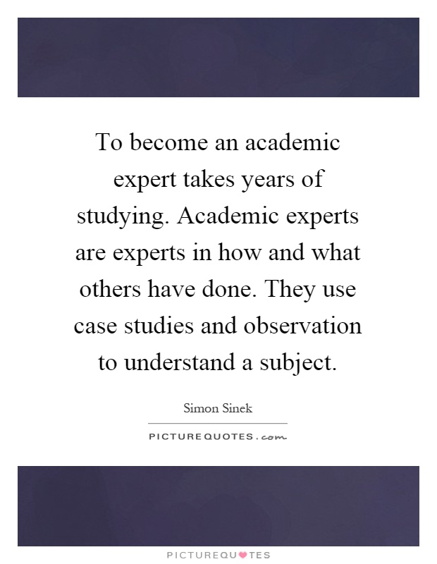 To become an academic expert takes years of studying. Academic experts are experts in how and what others have done. They use case studies and observation to understand a subject Picture Quote #1