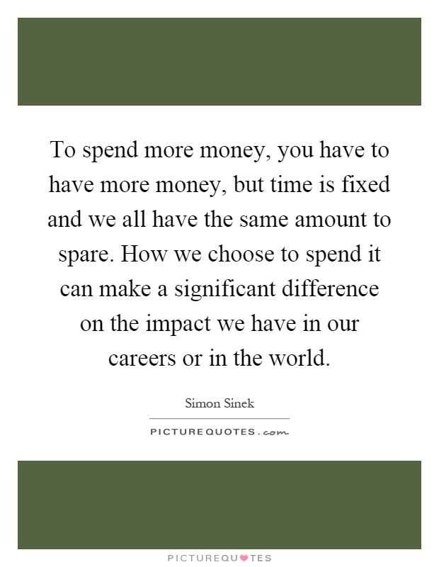 To spend more money, you have to have more money, but time is fixed and we all have the same amount to spare. How we choose to spend it can make a significant difference on the impact we have in our careers or in the world Picture Quote #1