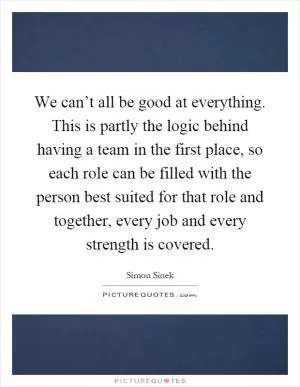 We can’t all be good at everything. This is partly the logic behind having a team in the first place, so each role can be filled with the person best suited for that role and together, every job and every strength is covered Picture Quote #1