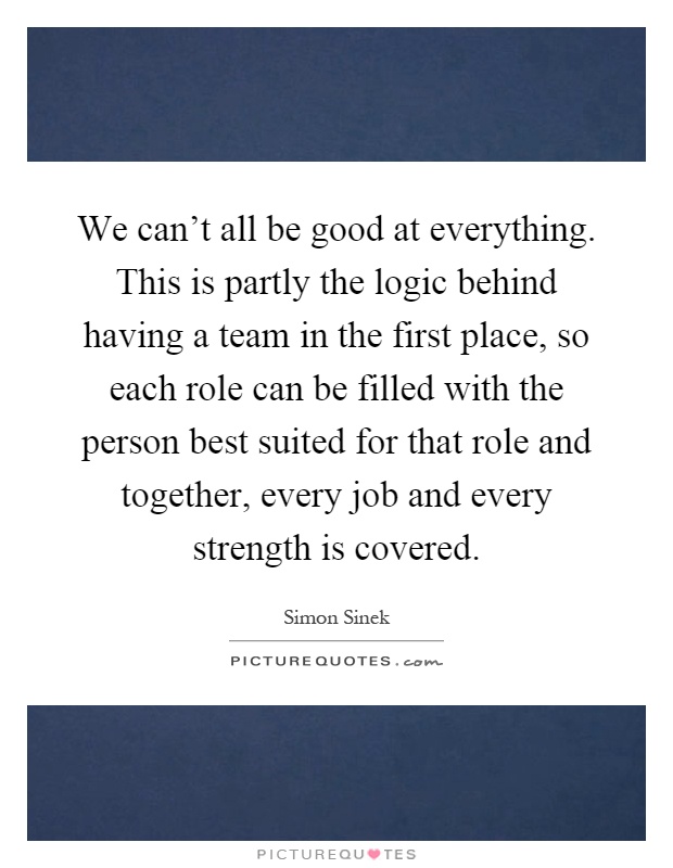 We can't all be good at everything. This is partly the logic behind having a team in the first place, so each role can be filled with the person best suited for that role and together, every job and every strength is covered Picture Quote #1
