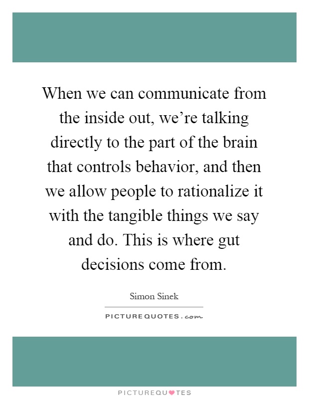 When we can communicate from the inside out, we're talking directly to the part of the brain that controls behavior, and then we allow people to rationalize it with the tangible things we say and do. This is where gut decisions come from Picture Quote #1