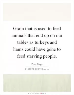 Grain that is used to feed animals that end up on our tables as turkeys and hams could have gone to feed starving people Picture Quote #1