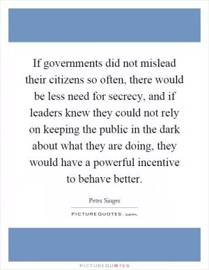 If governments did not mislead their citizens so often, there would be less need for secrecy, and if leaders knew they could not rely on keeping the public in the dark about what they are doing, they would have a powerful incentive to behave better Picture Quote #1