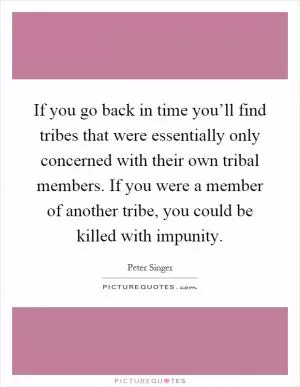 If you go back in time you’ll find tribes that were essentially only concerned with their own tribal members. If you were a member of another tribe, you could be killed with impunity Picture Quote #1