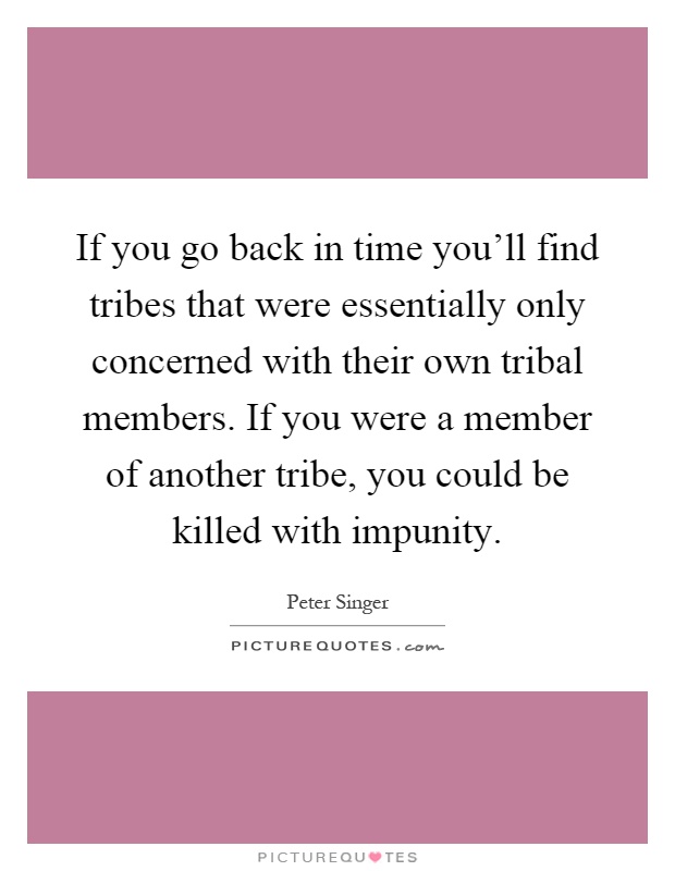 If you go back in time you'll find tribes that were essentially only concerned with their own tribal members. If you were a member of another tribe, you could be killed with impunity Picture Quote #1