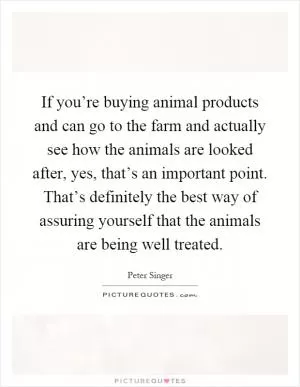 If you’re buying animal products and can go to the farm and actually see how the animals are looked after, yes, that’s an important point. That’s definitely the best way of assuring yourself that the animals are being well treated Picture Quote #1