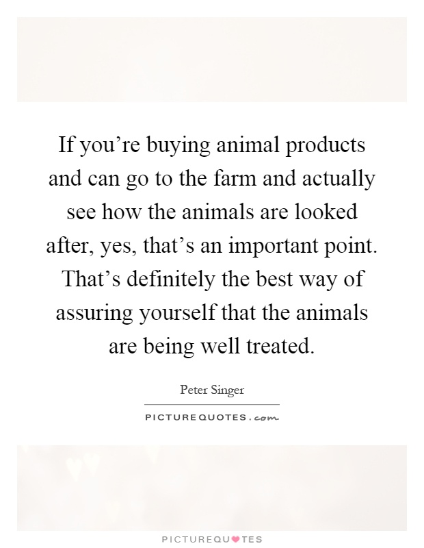 If you're buying animal products and can go to the farm and actually see how the animals are looked after, yes, that's an important point. That's definitely the best way of assuring yourself that the animals are being well treated Picture Quote #1
