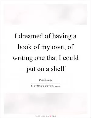 I dreamed of having a book of my own, of writing one that I could put on a shelf Picture Quote #1