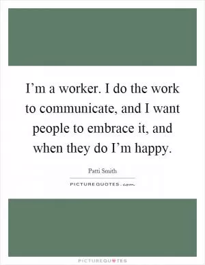 I’m a worker. I do the work to communicate, and I want people to embrace it, and when they do I’m happy Picture Quote #1