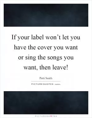 If your label won’t let you have the cover you want or sing the songs you want, then leave! Picture Quote #1