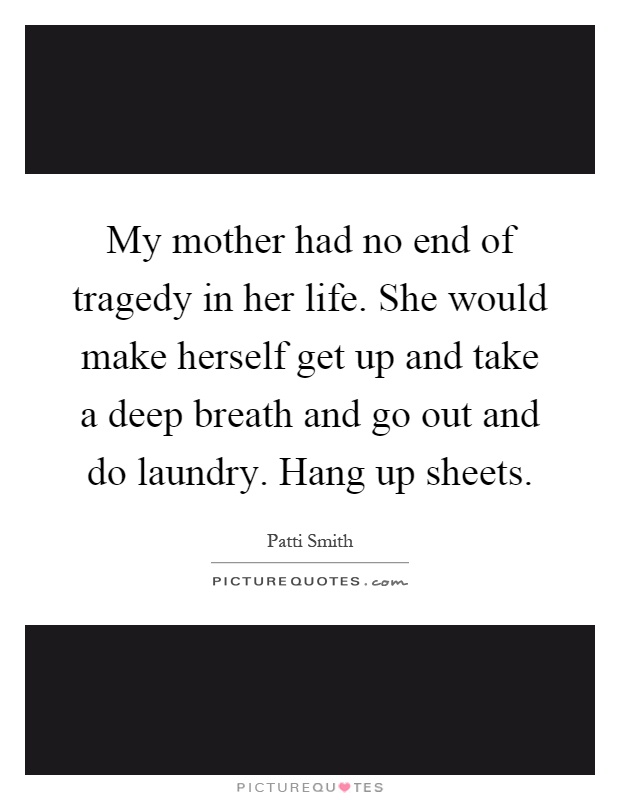 My mother had no end of tragedy in her life. She would make herself get up and take a deep breath and go out and do laundry. Hang up sheets Picture Quote #1