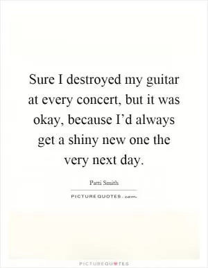 Sure I destroyed my guitar at every concert, but it was okay, because I’d always get a shiny new one the very next day Picture Quote #1